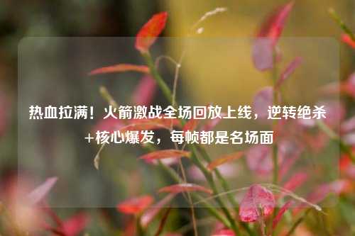 热血拉满！火箭激战全场回放上线，逆转绝杀+核心爆发，每帧都是名场面
