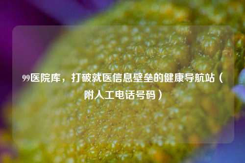 99医院库，打破就医信息壁垒的健康导航站（附人工电话号码）