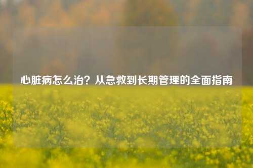 心脏病怎么治？从急救到长期管理的全面指南