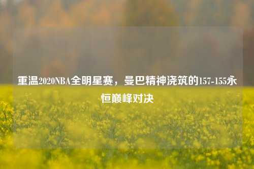 重温2020NBA全明星赛,曼巴精神浇筑的157-155永恒巅峰对决