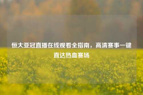 恒大亚冠直播在线观看全指南,高清赛事一键直达热血赛场