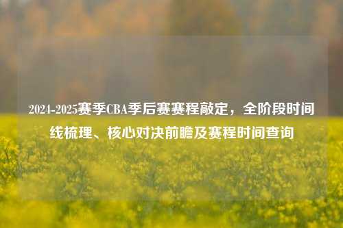 2024-2025赛季CBA季后赛赛程敲定，全阶段时间线梳理、核心对决前瞻及赛程时间查询