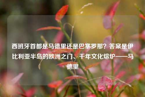西班牙首都是马德里还是巴塞罗那？答案是伊比利亚半岛的欧洲之门、千年文化熔炉——马德里