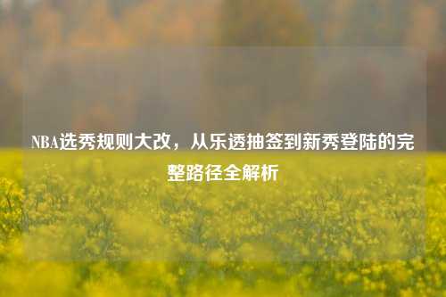 NBA选秀规则大改，从乐透抽签到新秀登陆的完整路径全解析