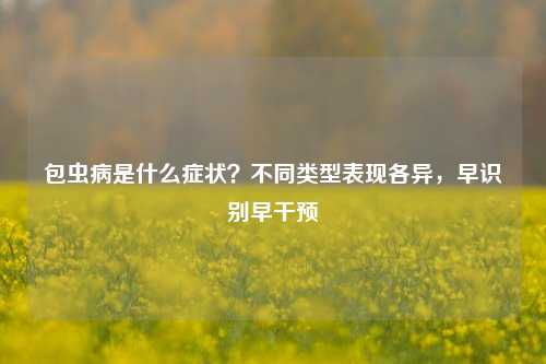 包虫病是什么症状？不同类型表现各异，早识别早干预
