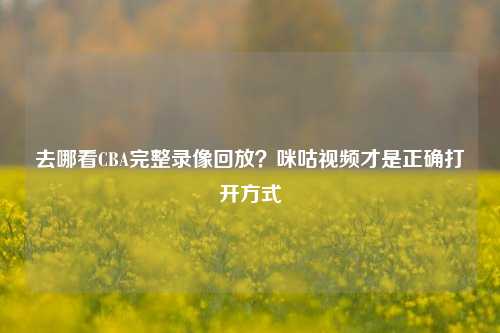 去哪看CBA完整录像回放？咪咕视频才是正确打开方式