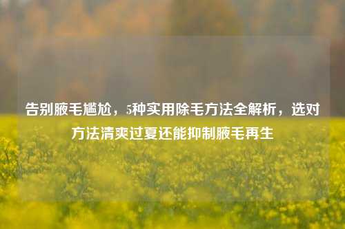 告别腋毛尴尬，5种实用除毛方法全解析，选对方法清爽过夏还能抑制腋毛再生
