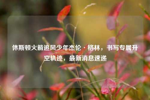 休斯顿火箭追风少年杰伦·格林，书写专属升空轨迹，最新消息速递