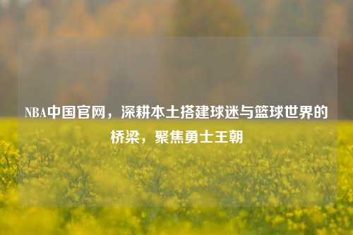 NBA中国官网，深耕本土搭建球迷与篮球世界的桥梁，聚焦勇士王朝
