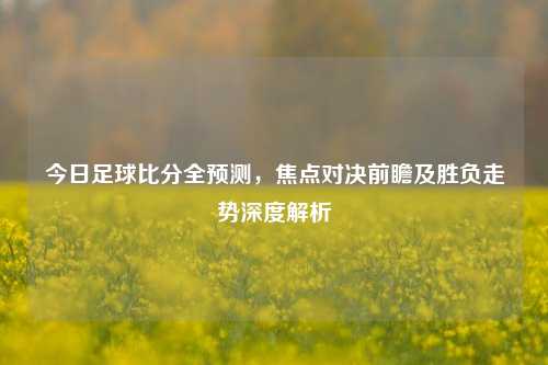今日足球比分全预测，焦点对决前瞻及胜负走势深度解析