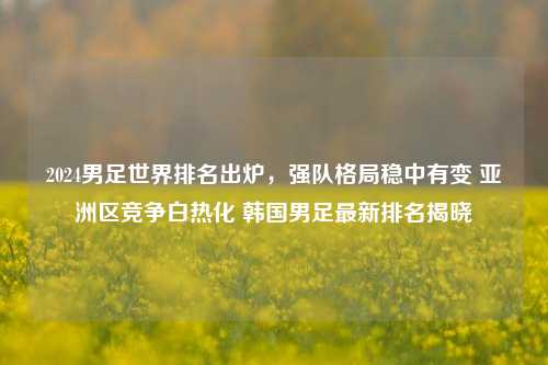 2024男足世界排名出炉，强队格局稳中有变 亚洲区竞争白热化 韩国男足最新排名揭晓