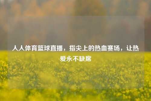 人人体育篮球直播，指尖上的热血赛场，让热爱永不缺席