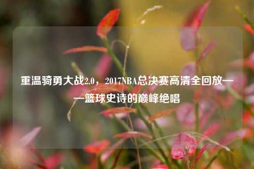 重温骑勇大战2.0，2017NBA总决赛高清全回放——篮球史诗的巅峰绝唱