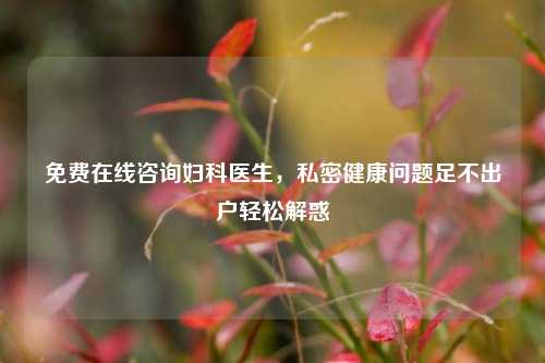 免费在线咨询妇科医生,私密健康问题足不出户轻松解惑