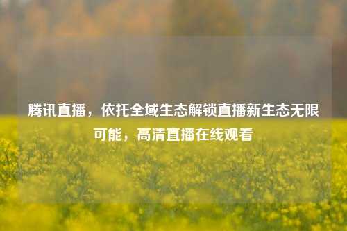 腾讯直播，依托全域生态解锁直播新生态无限可能，高清直播在线观看