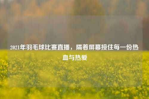 2021年羽毛球比赛直播，隔着屏幕接住每一份热血与热爱