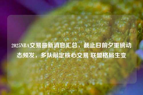 2025NBA交易最新消息汇总，截止日前夕重磅动态频发，多队敲定核心交易 联盟格局生变