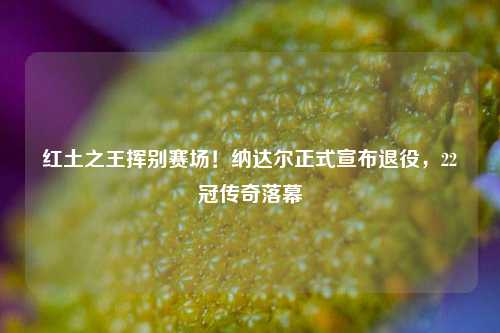 红土之王挥别赛场！纳达尔正式宣布退役，22冠传奇落幕