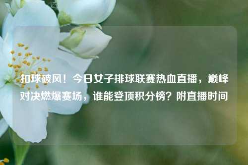 扣球破风!今日女子排球联赛热血直播,巅峰对决燃爆赛场,谁能登顶积分榜?附直播时间