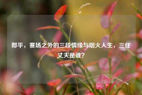 郎平，赛场之外的三段情缘与烟火人生，三任丈夫是谁？