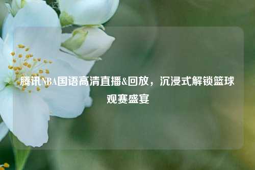 腾讯NBA国语高清直播&回放，沉浸式解锁篮球观赛盛宴
