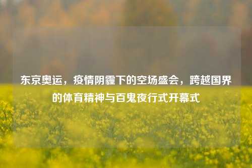 东京奥运，疫情阴霾下的空场盛会，跨越国界的体育精神与百鬼夜行式开幕式