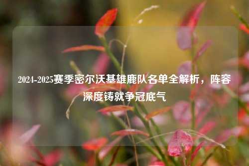 2024-2025赛季密尔沃基雄鹿队名单全解析，阵容深度铸就争冠底气