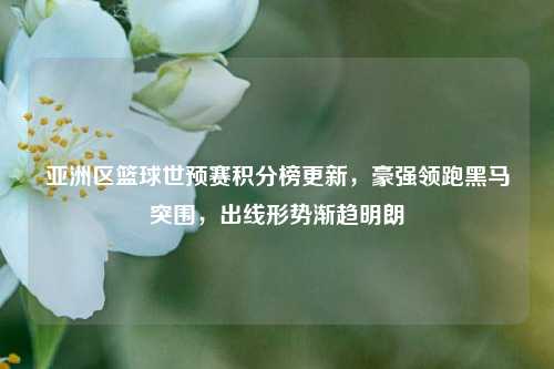 亚洲区篮球世预赛积分榜更新，豪强领跑黑马突围，出线形势渐趋明朗