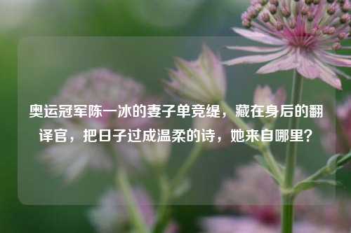 奥运冠军陈一冰的妻子单竞缇，藏在身后的翻译官，把日子过成温柔的诗，她来自哪里？