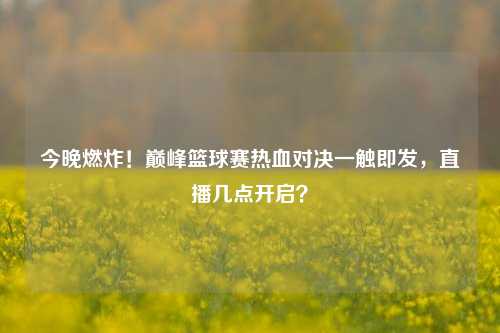 今晚燃炸！巅峰篮球赛热血对决一触即发，直播几点开启？