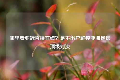哪里看亚冠直播在线?足不出户解锁亚洲足坛顶级对决