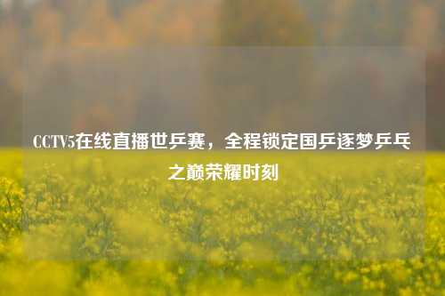 CCTV5在线直播世乒赛，全程锁定国乒逐梦乒乓之巅荣耀时刻