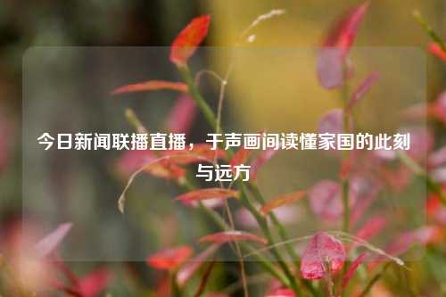 今日新闻联播直播，于声画间读懂家国的此刻与远方