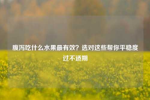 腹泻吃什么水果最有效？选对这些帮你平稳度过不适期
