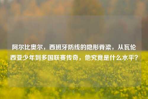 阿尔比奥尔，西班牙防线的隐形脊梁，从瓦伦西亚少年到多国联赛传奇，他究竟是什么水平？