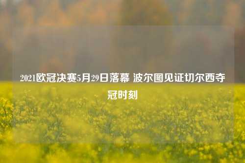 2021欧冠决赛5月29日落幕 波尔图见证切尔西夺冠时刻