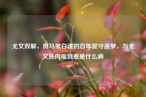 尤文双解，斑马黑白魂的百年坚守逐梦，与尤文氏肉瘤到底是什么病
