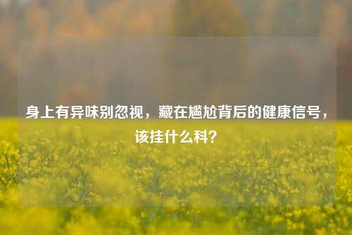 身上有异味别忽视，藏在尴尬背后的健康信号，该挂什么科？