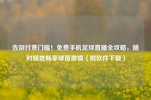 告别付费门槛！免费手机足球直播全攻略，随时随地畅享绿茵激情（附软件下载）