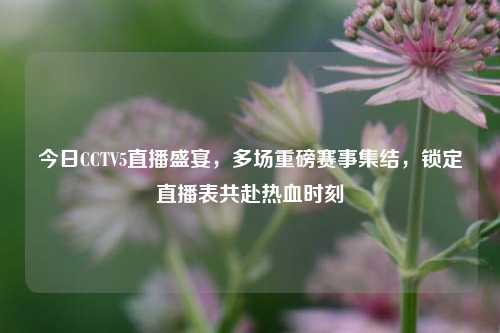 今日CCTV5直播盛宴，多场重磅赛事集结，锁定直播表共赴热血时刻