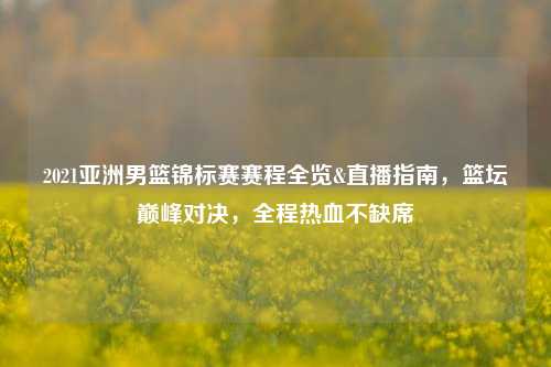 2021亚洲男篮锦标赛赛程全览&直播指南,篮坛巅峰对决,全程热血不缺席