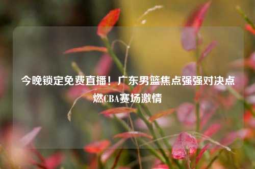 今晚锁定免费直播!广东男篮焦点强强对决点燃CBA赛场激情