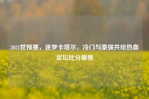 2021世预赛，逐梦卡塔尔，冷门与豪强共绘热血足坛比分画卷