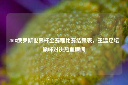 2018俄罗斯世界杯全赛程比赛结果表，重温足坛巅峰对决热血瞬间