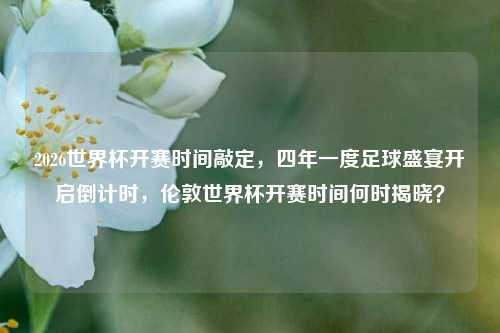 2026世界杯开赛时间敲定,四年一度足球盛宴开启倒计时,伦敦世界杯开赛时间何时揭晓?