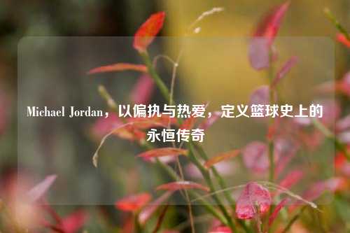Michael Jordan，以偏执与热爱，定义篮球史上的永恒传奇