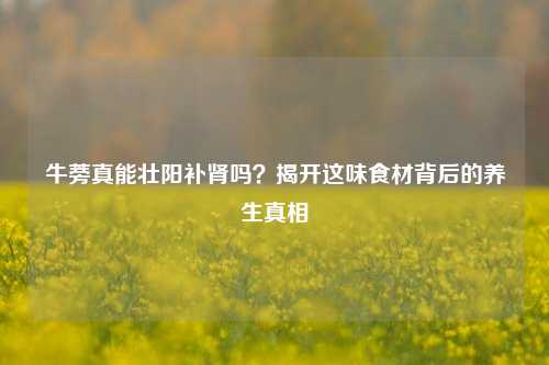 牛蒡真能壮阳补肾吗？揭开这味食材背后的养生真相
