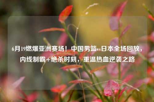 6月19燃爆亚洲赛场！中国男篮vs日本全场回放，内线制霸+绝杀时刻，重温热血逆袭之路