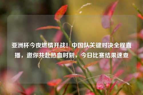亚洲杯今夜燃情开战！中国队关键对决全程直播，邀你共赴热血时刻，今日比赛结果速查