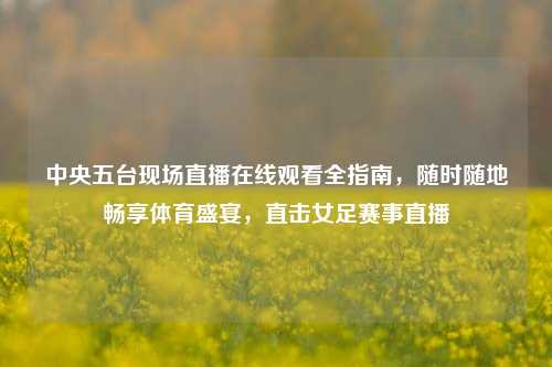 中央五台现场直播在线观看全指南，随时随地畅享体育盛宴，直击女足赛事直播